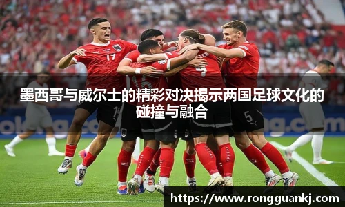 必一墨西哥与威尔士的精彩对决揭示两国足球文化的碰撞与融合